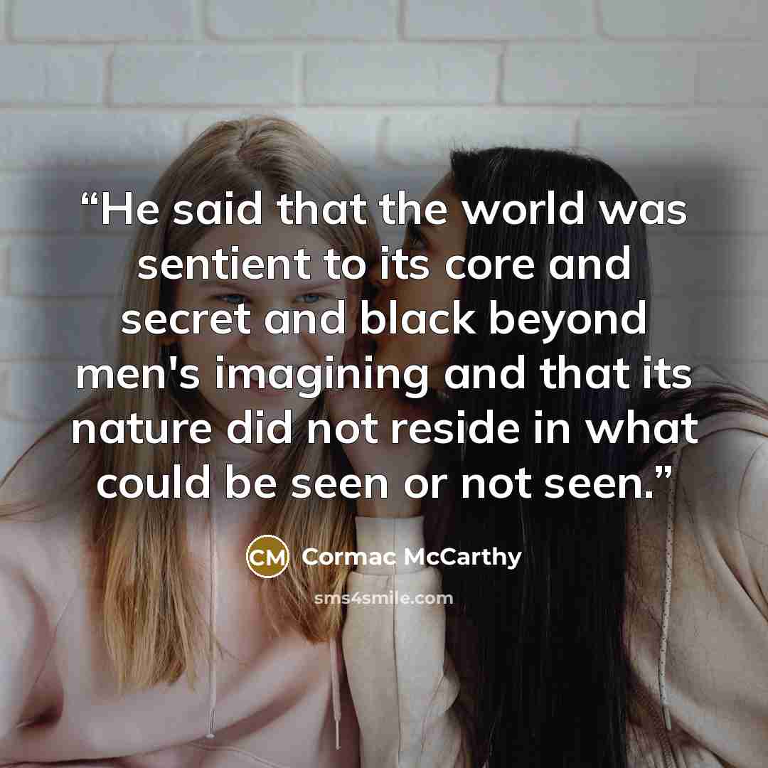 “He said that the world was sentient to its core and secret and black beyond men's imagining and that its nature did not reside in what could be seen or not seen.” quote by Cormac McCarthy