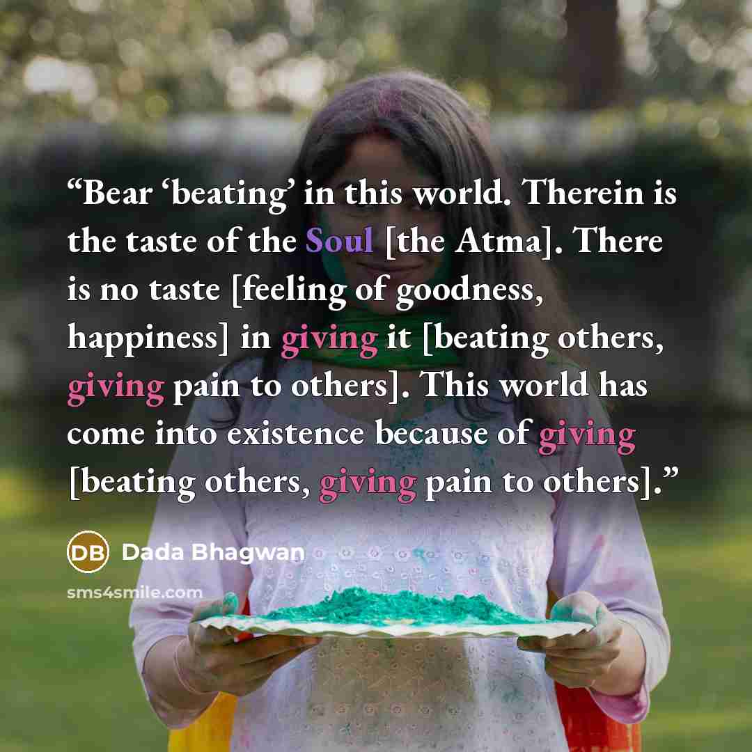 “Bear ‘beating’ in this world. Therein is the taste of the Soul [the Atma]. There is no taste [feeling of goodness, happiness] in giving it [beating others, giving pain to others]. This world has come into existence because of giving [beating others, giving pain to others].” quote by Dada Bhagwan