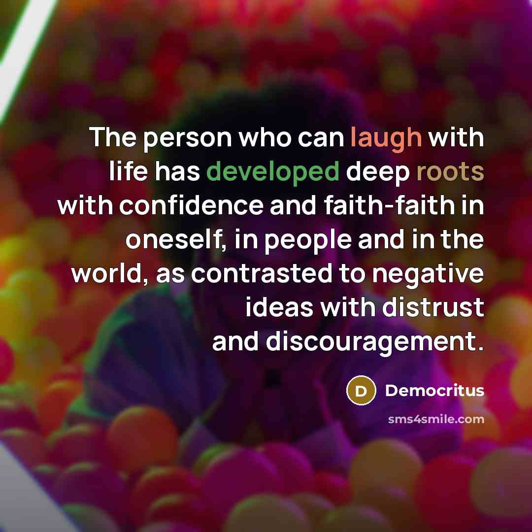 “The person who can laugh with life has developed deep roots with confidence and faith-faith in oneself, in people and in the world, as contrasted to negative ideas with distrust and discouragement.” quote by Democritus