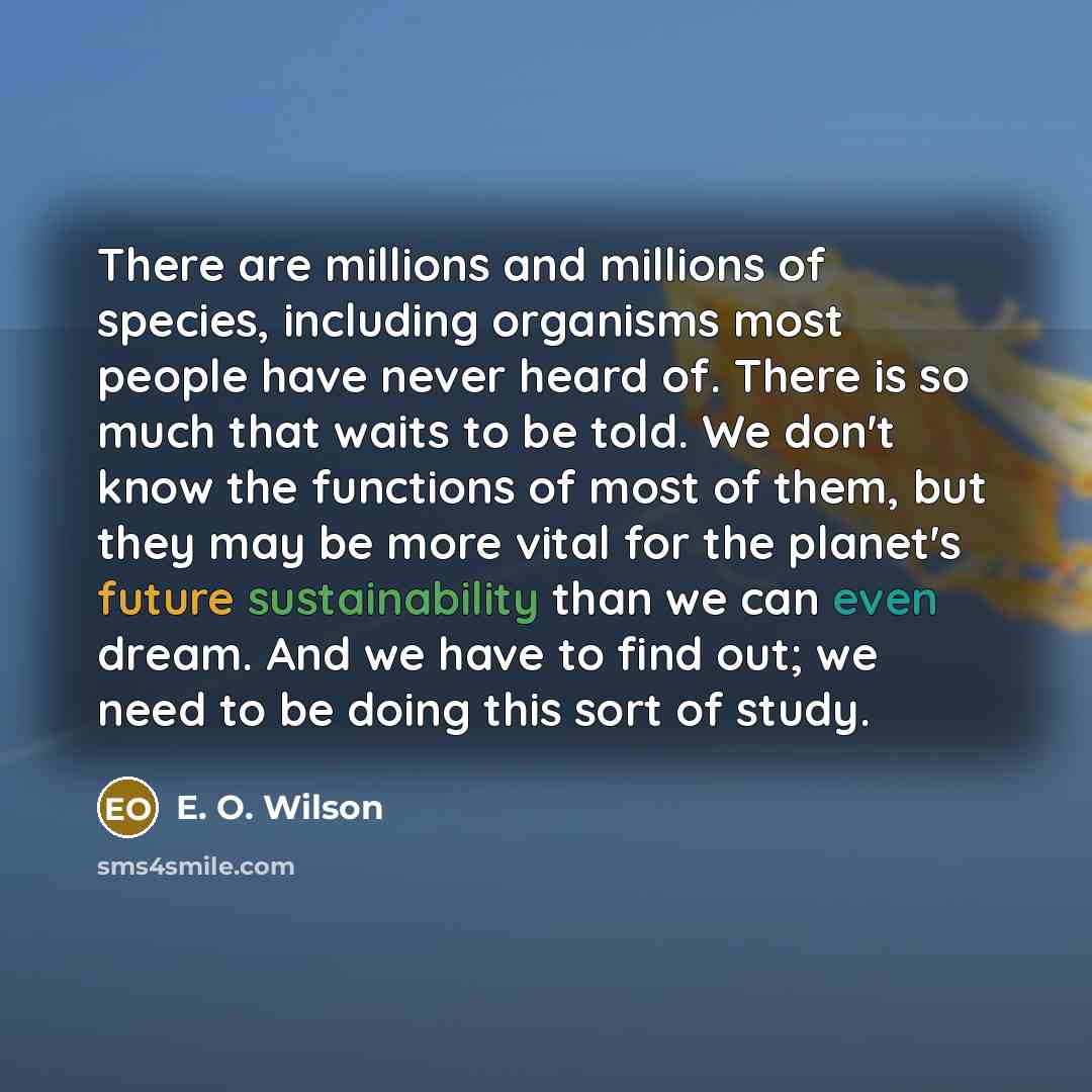 “There are millions and millions of species, including organisms most people have never heard of. There is so much that waits to be told. We don't know the functions of most of them, but they may be more vital for the planet's future sustainability than we can even dream. And we have to find out…” quote by E. O. Wilson