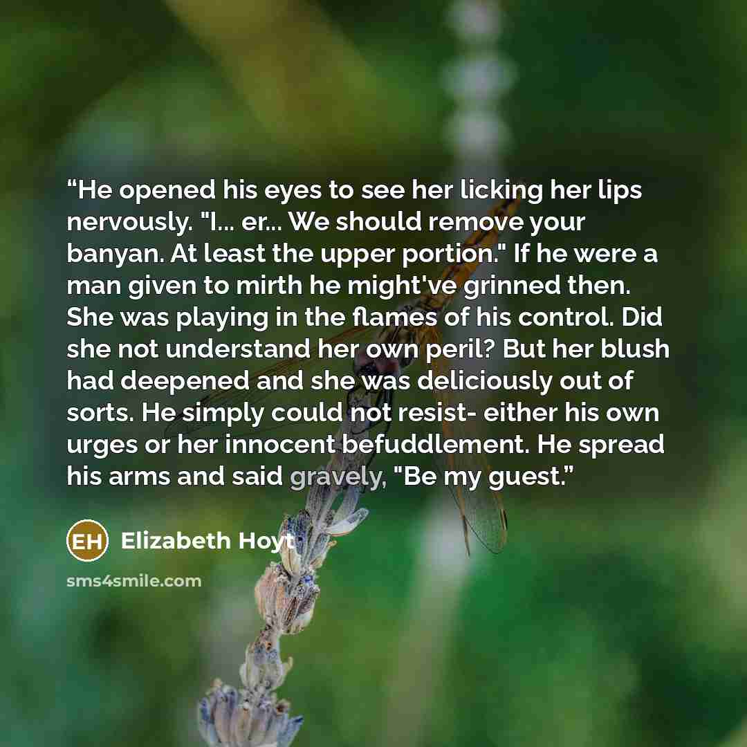 “He opened his eyes to see her licking her lips nervously. "I... er... We should remove your banyan. At least the upper portion." If he were a man given to mirth he might've grinned then. She was playing in the flames of his control. Did she not understand her own peril? But her blush had deepened…” quote by Elizabeth Hoyt