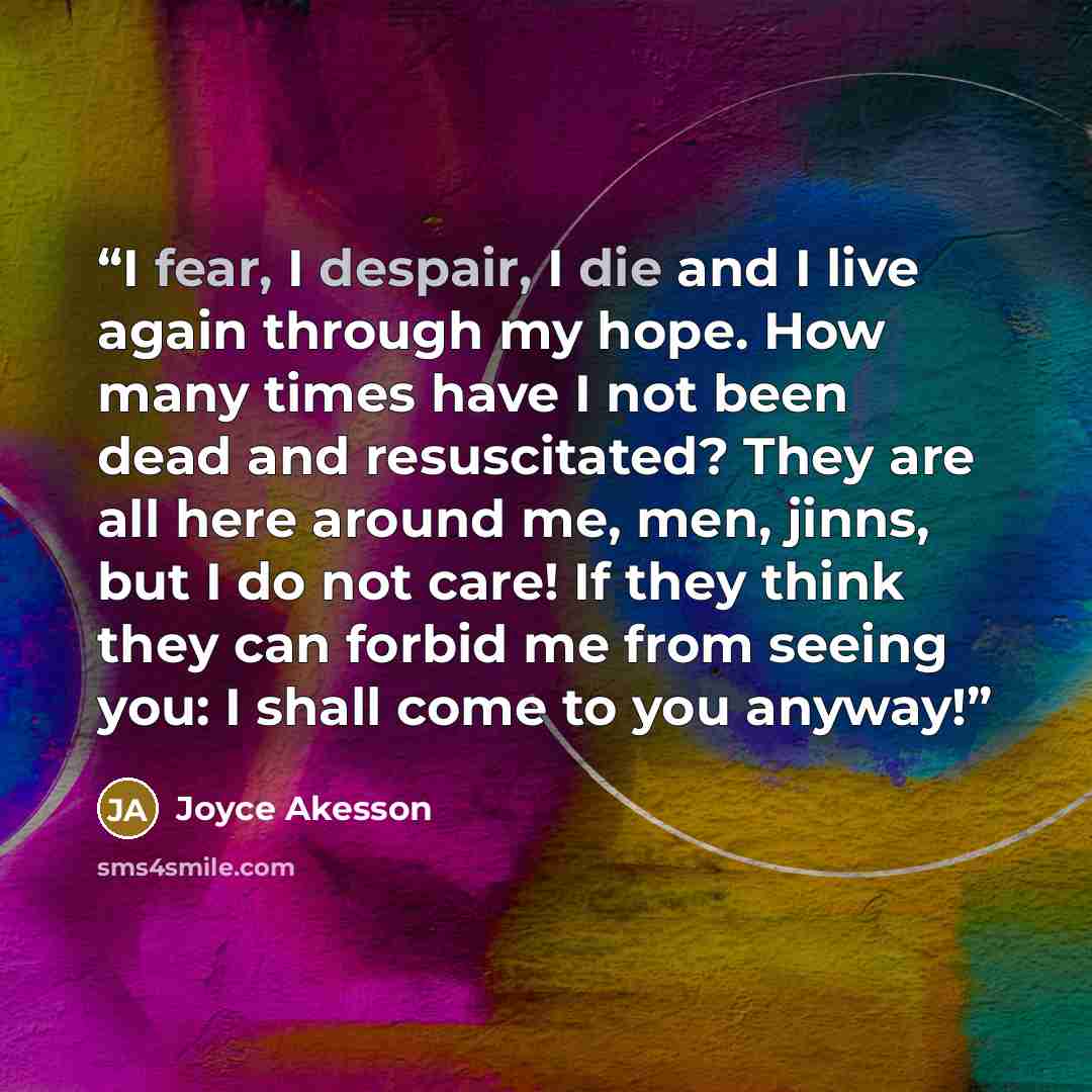 “I fear, I despair, I die and I live again through my hope. How many times have I not been dead and resuscitated? They are all here around me, men, jinns, but I do not care! If they think they can forbid me from seeing you: I shall come to you anyway!” quote by Joyce Akesson