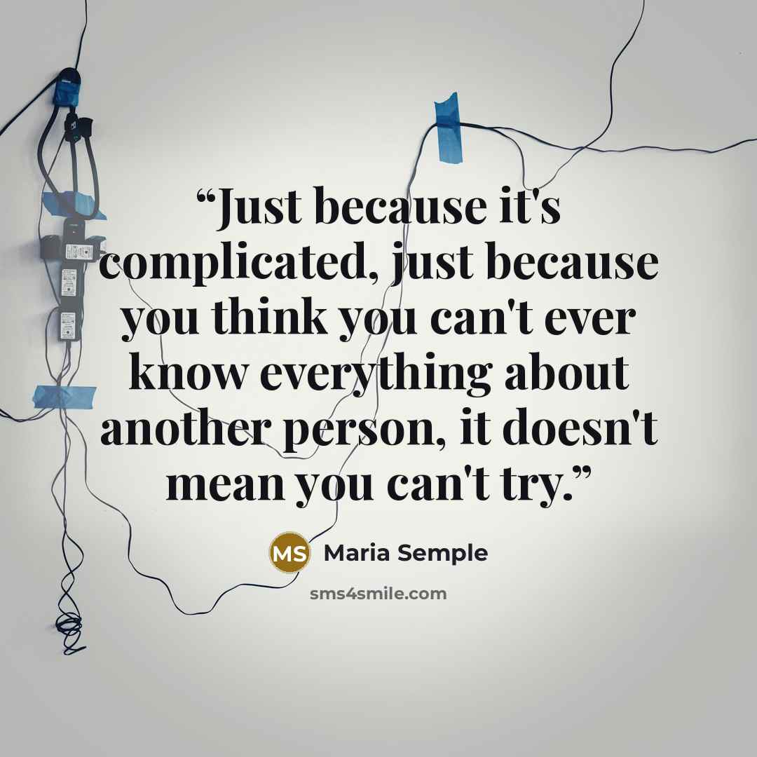 “Just because it's complicated, just because you think you can't ever know everything about another person, it doesn't mean you can't try.” quote by Maria Semple