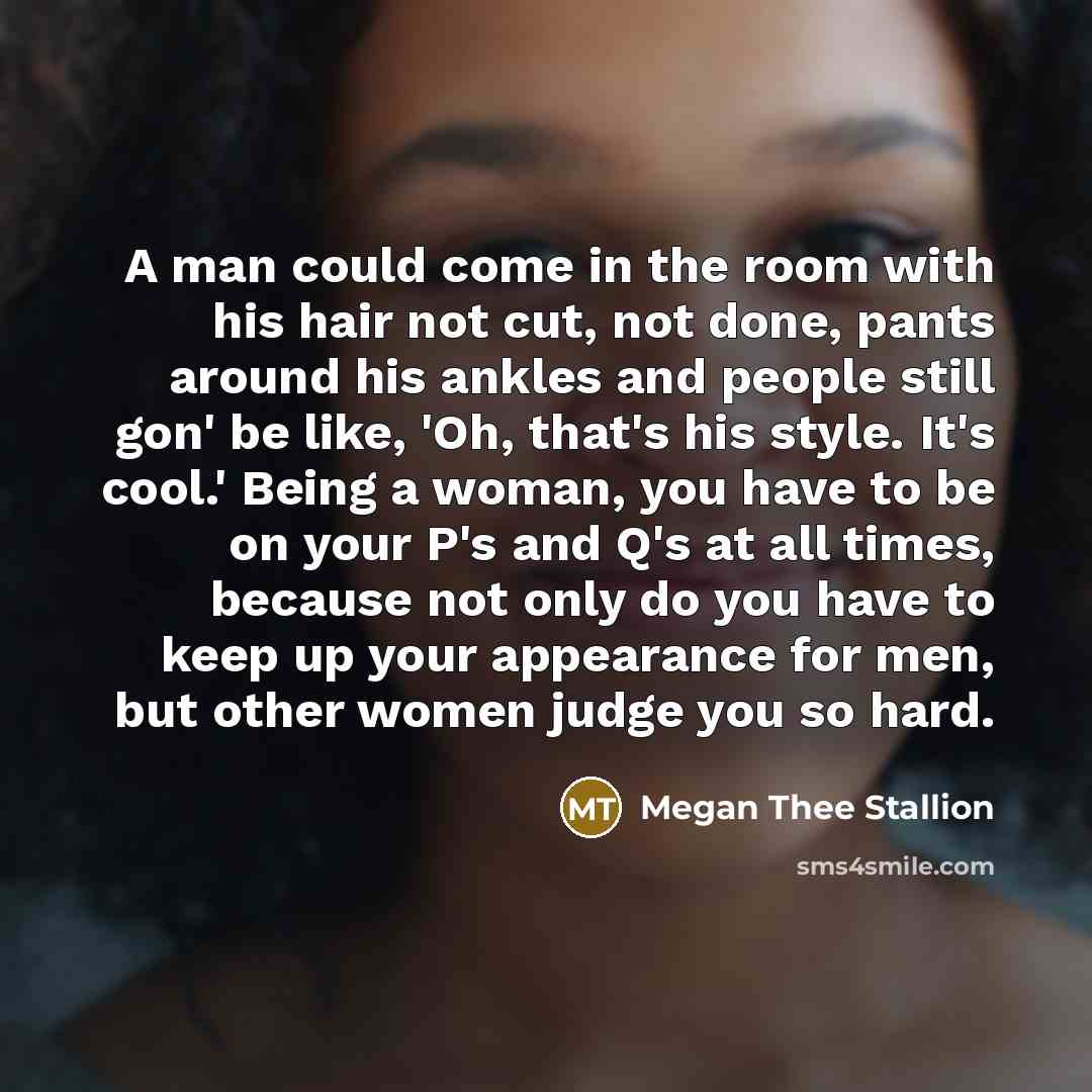 “A man could come in the room with his hair not cut, not done, pants around his ankles and people still gon' be like, 'Oh, that's his style. It's cool.' Being a woman, you have to be on your P's and Q's at all times, because not only do you have to keep up your appearance for men, but other women…” quote by Megan Thee Stallion