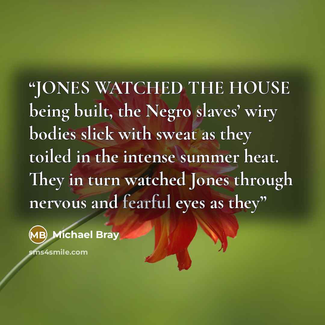 “JONES WATCHED THE HOUSE being built, the Negro slaves’ wiry bodies slick with sweat as they toiled in the intense summer heat. They in turn watched Jones through nervous and fearful eyes as they” quote by Michael Bray