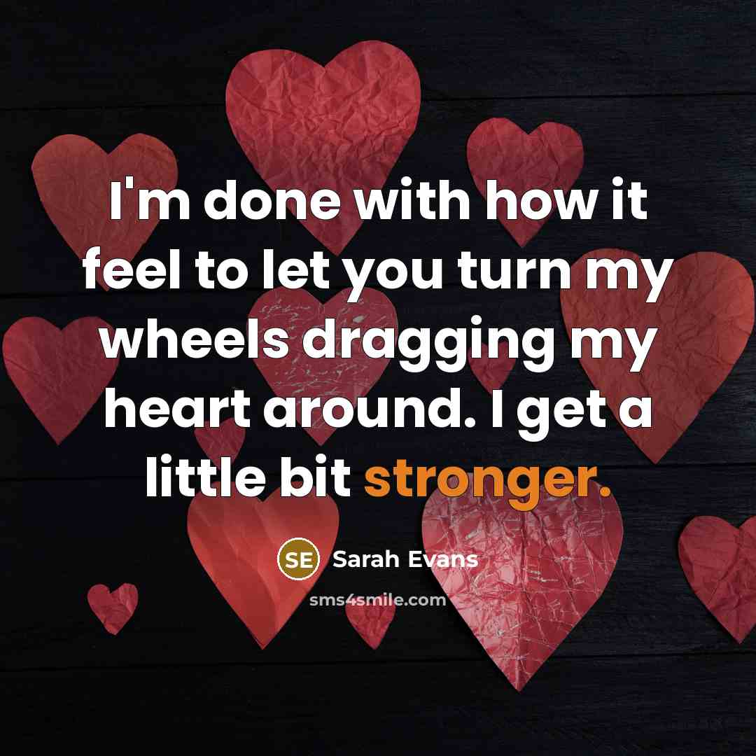 “I'm done with how it feel to let you turn my wheels dragging my heart around. I get a little bit stronger.” quote by Sarah Evans