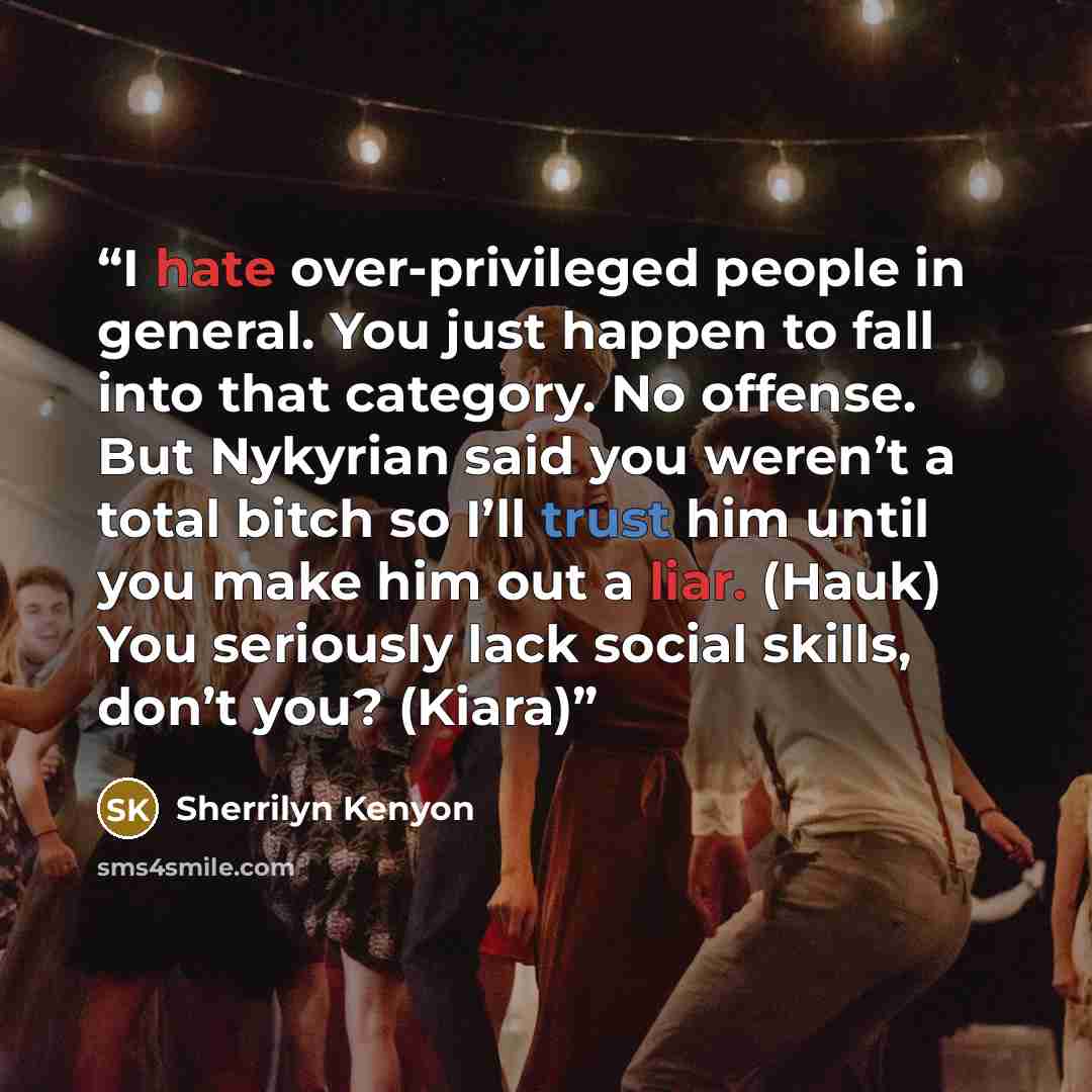 “I hate over-privileged people in general. You just happen to fall into that category. No offense. But Nykyrian said you weren’t a total bitch so I’ll trust him until you make him out a liar. (Hauk) You seriously lack social skills, don’t you? (Kiara)” quote by Sherrilyn Kenyon
