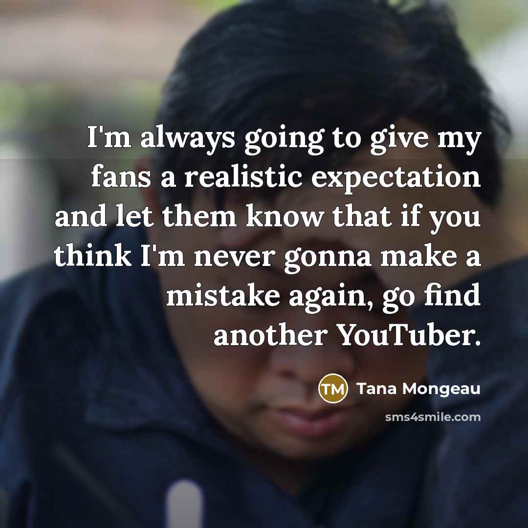 “I'm always going to give my fans a realistic expectation and let them know that if you think I'm never gonna make a mistake again, go find another YouTuber.” quote by Tana Mongeau
