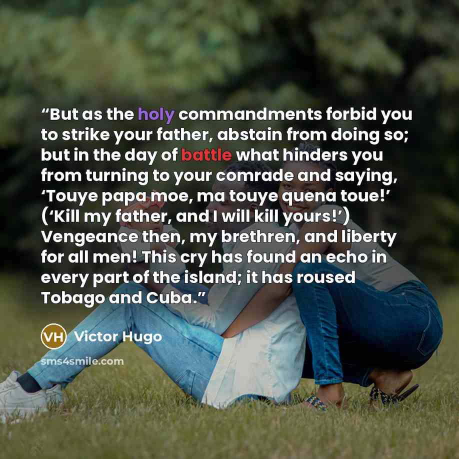 “But as the holy commandments forbid you to strike your father, abstain from doing so; but in the day of battle what hinders you from turning to your comrade and saying, ‘Touye papa moe, ma touye quena toue!’ (‘Kill my father, and I will kill yours!’) Vengeance then, my brethren, and liberty for…” quote by Victor Hugo