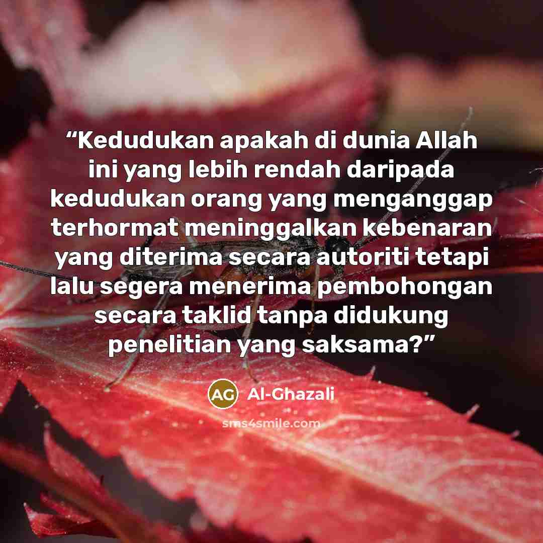 “Kedudukan apakah di dunia Allah ini yang lebih rendah daripada kedudukan orang yang menganggap terhormat meninggalkan kebenaran yang diterima secara autoriti tetapi lalu segera menerima pembohongan secara taklid tanpa didukung penelitian yang saksama?” quote by Al-Ghazali
