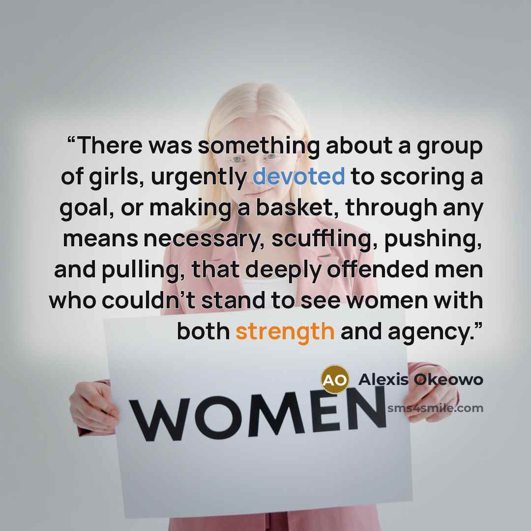 “There was something about a group of girls, urgently devoted to scoring a goal, or making a basket, through any means necessary, scuffling, pushing, and pulling, that deeply offended men who couldn’t stand to see women with both strength and agency.” quote by Alexis Okeowo