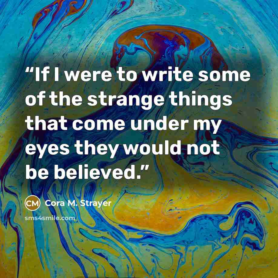 “If I were to write some of the strange things that come under my eyes they would not be believed.” quote by Cora M. Strayer