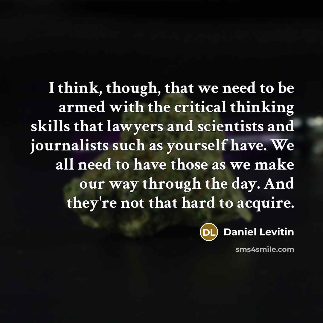 “I think, though, that we need to be armed with the critical thinking skills that lawyers and scientists and journalists such as yourself have. We all need to have those as we make our way through the day. And they're not that hard to acquire.” quote by Daniel Levitin