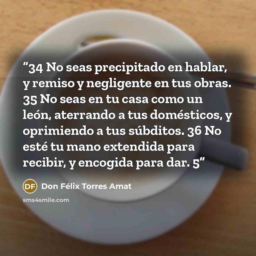 “34 No seas precipitado en hablar, y remiso y negligente en tus obras. 35 No seas en tu casa como un león, aterrando a tus domésticos, y oprimiendo a tus súbditos. 36 No esté tu mano extendida para recibir, y encogida para dar. 5” quote by Don Félix Torres Amat