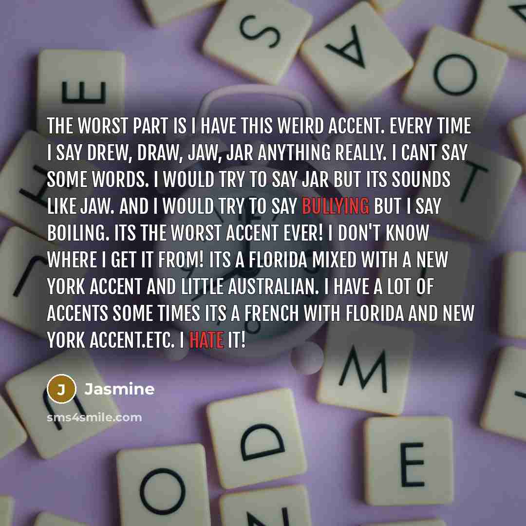 “The worst part is I have this weird accent. Every time I say Drew, Draw, Jaw, Jar anything really. I cant say some words. I would try to say Jar but its sounds like Jaw. and I would try to say bullying but I say boiling. ITS THE WORST ACCENT EVER! I DON'T KNOW WHERE I GET IT FROM! Its a Florida…” quote by Jasmine