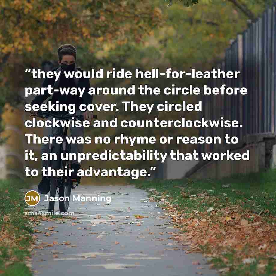 “they would ride hell-for-leather part-way around the circle before seeking cover. They circled clockwise and counterclockwise. There was no rhyme or reason to it, an unpredictability that worked to their advantage.” quote by Jason Manning