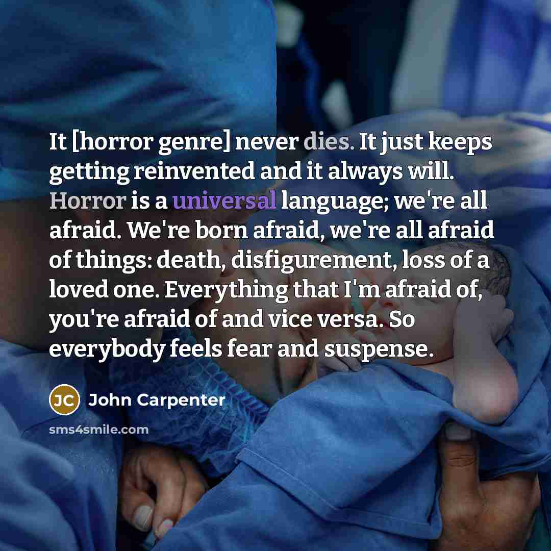 “It [horror genre] never dies. It just keeps getting re­invented and it always will. Horror is a universal language; we're all afraid. We're born afraid, we're all afraid of things: death, disfigurement, loss of a loved one. Everything that I'm afraid of, you're afraid of and vice versa. So…” quote by John Carpenter