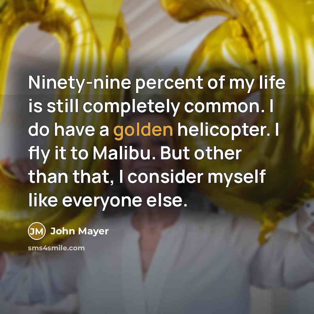 “Ninety-nine percent of my life is still completely common. I do have a golden helicopter. I fly it to Malibu. But other than that, I consider myself like everyone else.” quote by John Mayer