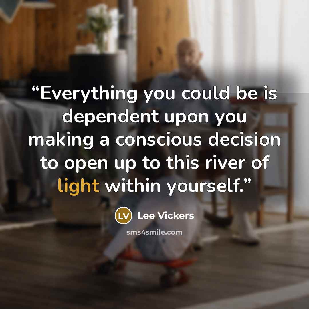 “Everything you could be is dependent upon you making a conscious decision to open up to this river of light within yourself.” quote by Lee Vickers