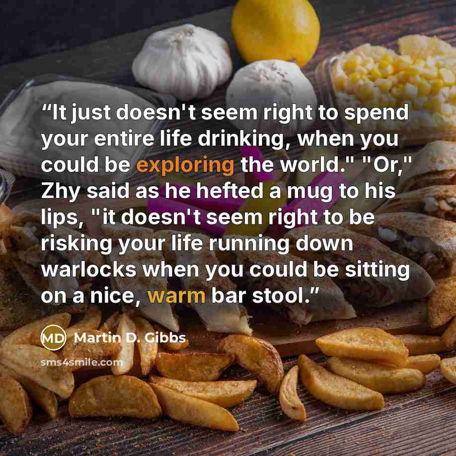 “It just doesn't seem right to spend your entire life drinking, when you could be exploring the world." "Or," Zhy said as he hefted a mug to his lips, "it doesn't seem right to be risking your life running down warlocks when you could be sitting on a nice, warm bar stool.” quote by Martin D. Gibbs