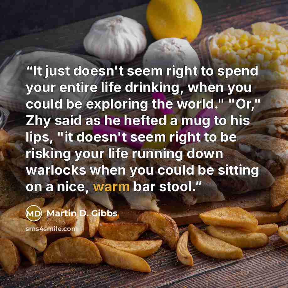 “It just doesn't seem right to spend your entire life drinking, when you could be exploring the world." "Or," Zhy said as he hefted a mug to his lips, "it doesn't seem right to be risking your life running down warlocks when you could be sitting on a nice, warm bar stool.” quote by Martin D. Gibbs