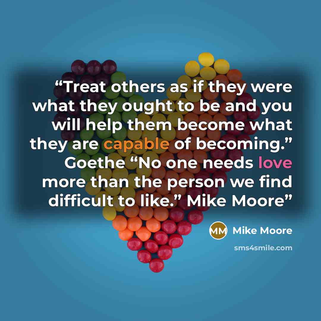 “Treat others as if they were what they ought to be and you will help them become what they are capable of becoming.” Goethe “No one needs love more than the person we find difficult to like.” Mike Moore” quote by Mike Moore