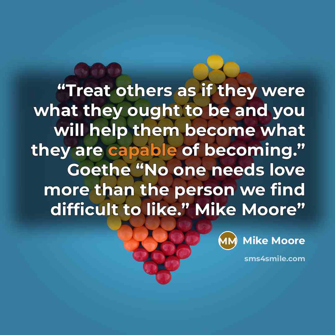 “Treat others as if they were what they ought to be and you will help them become what they are capable of becoming.” Goethe “No one needs love more than the person we find difficult to like.” Mike Moore” quote by Mike Moore