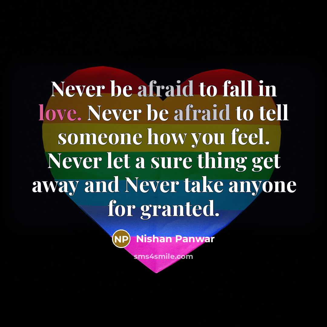 “Never be afraid to fall in love. Never be afraid to tell someone how you feel. Never let a sure thing get away and Never take anyone for granted.” quote by Nishan Panwar