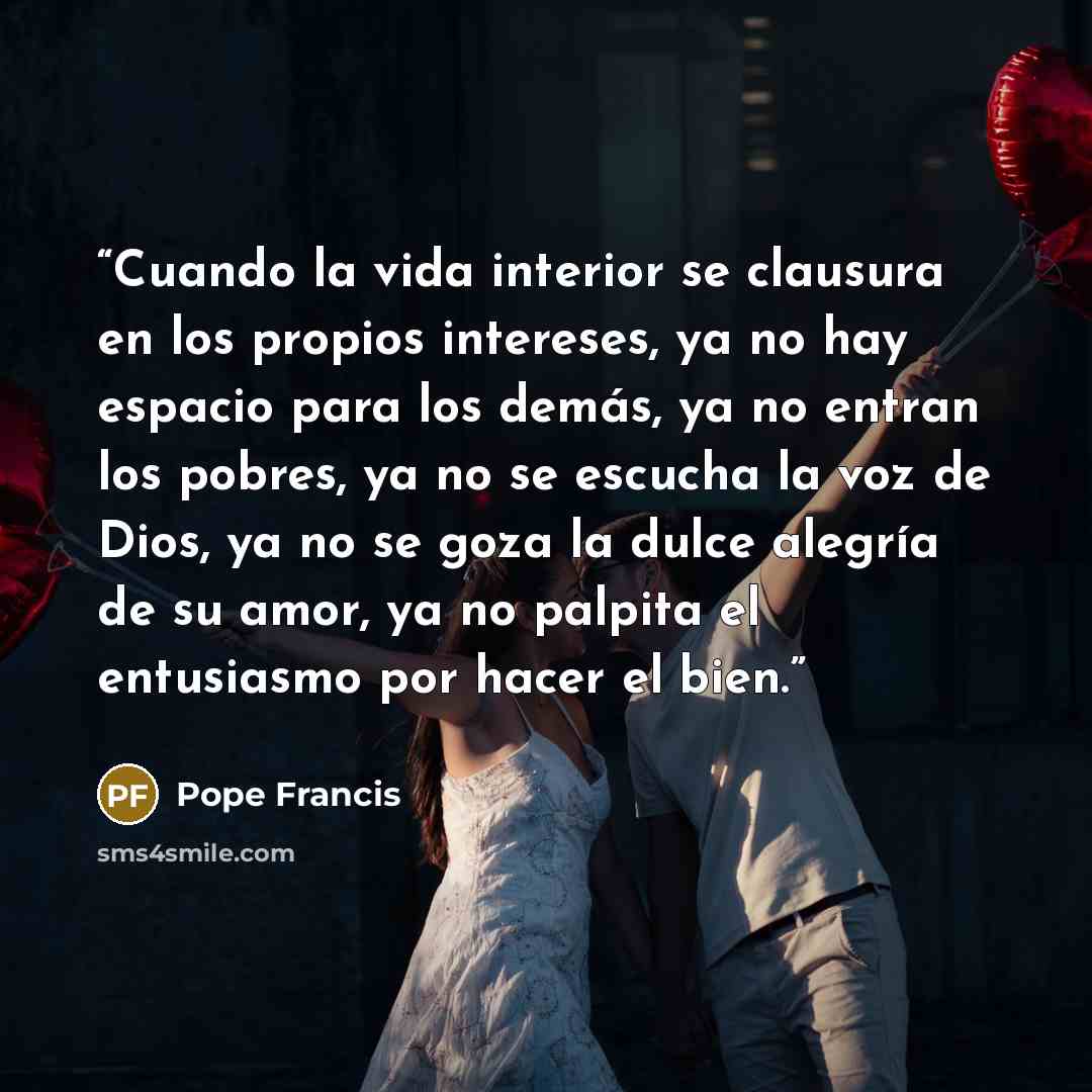 “Cuando la vida interior se clausura en los propios intereses, ya no hay espacio para los demás, ya no entran los pobres, ya no se escucha la voz de Dios, ya no se goza la dulce alegría de su amor, ya no palpita el entusiasmo por hacer el bien.” quote by Pope Francis