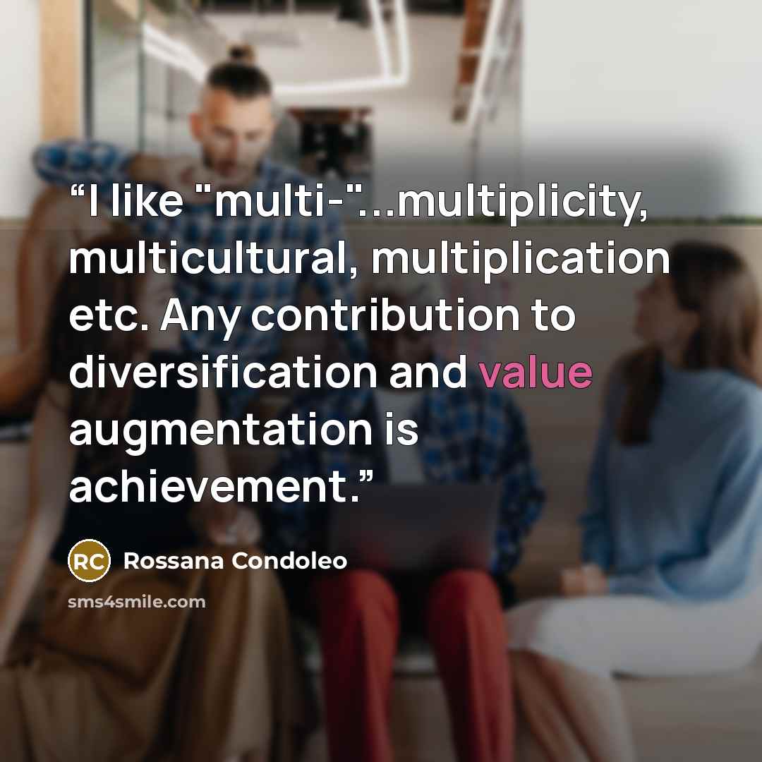“I like "multi-"...multiplicity, multicultural, multiplication etc. Any contribution to diversification and value augmentation is achievement.” quote by Rossana Condoleo