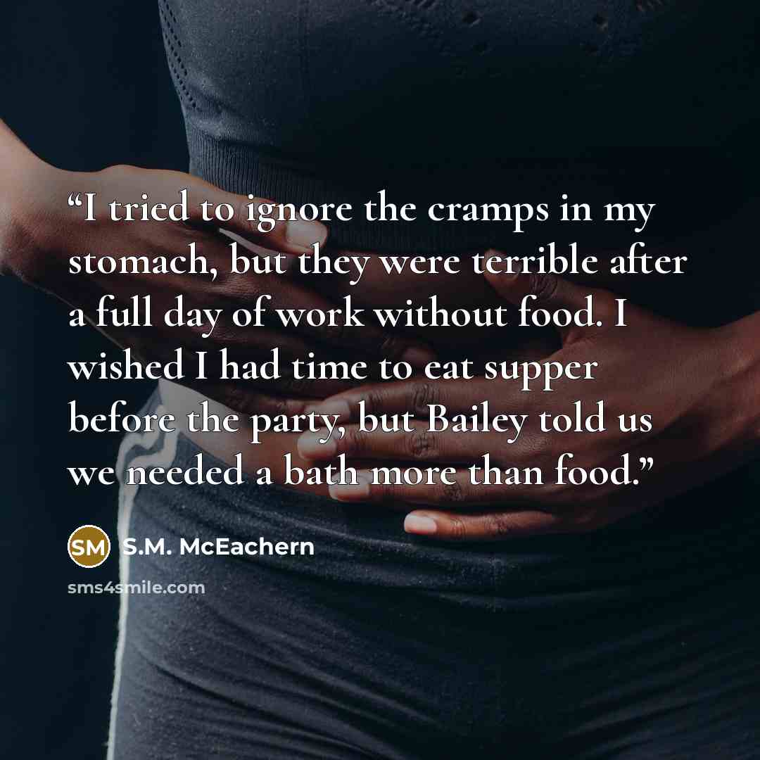 “I tried to ignore the cramps in my stomach, but they were terrible after a full day of work without food. I wished I had time to eat supper before the party, but Bailey told us we needed a bath more than food.” quote by S.M. McEachern