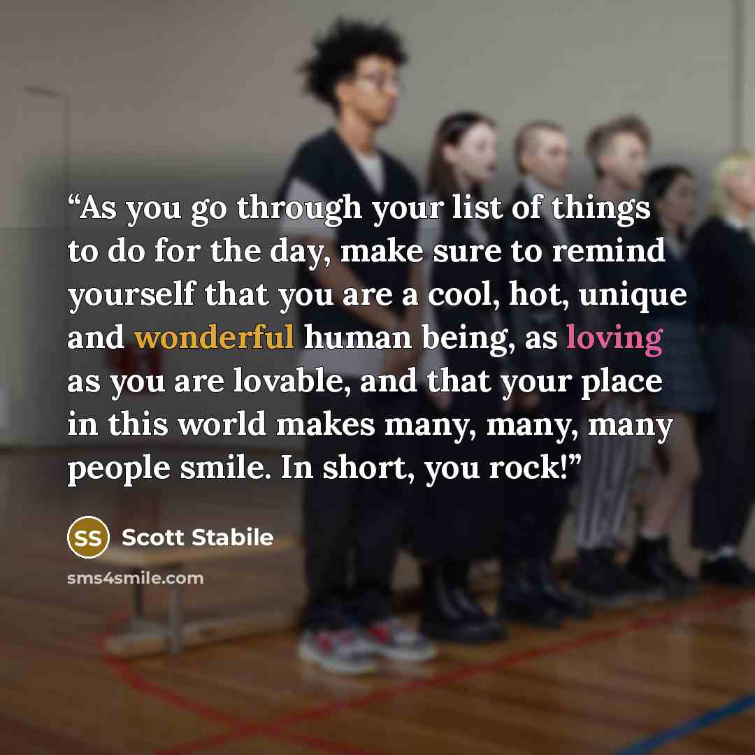 “As you go through your list of things to do for the day, make sure to remind yourself that you are a cool, hot, unique and wonderful human being, as loving as you are lovable, and that your place in this world makes many, many, many people smile. In short, you rock!” quote by Scott Stabile