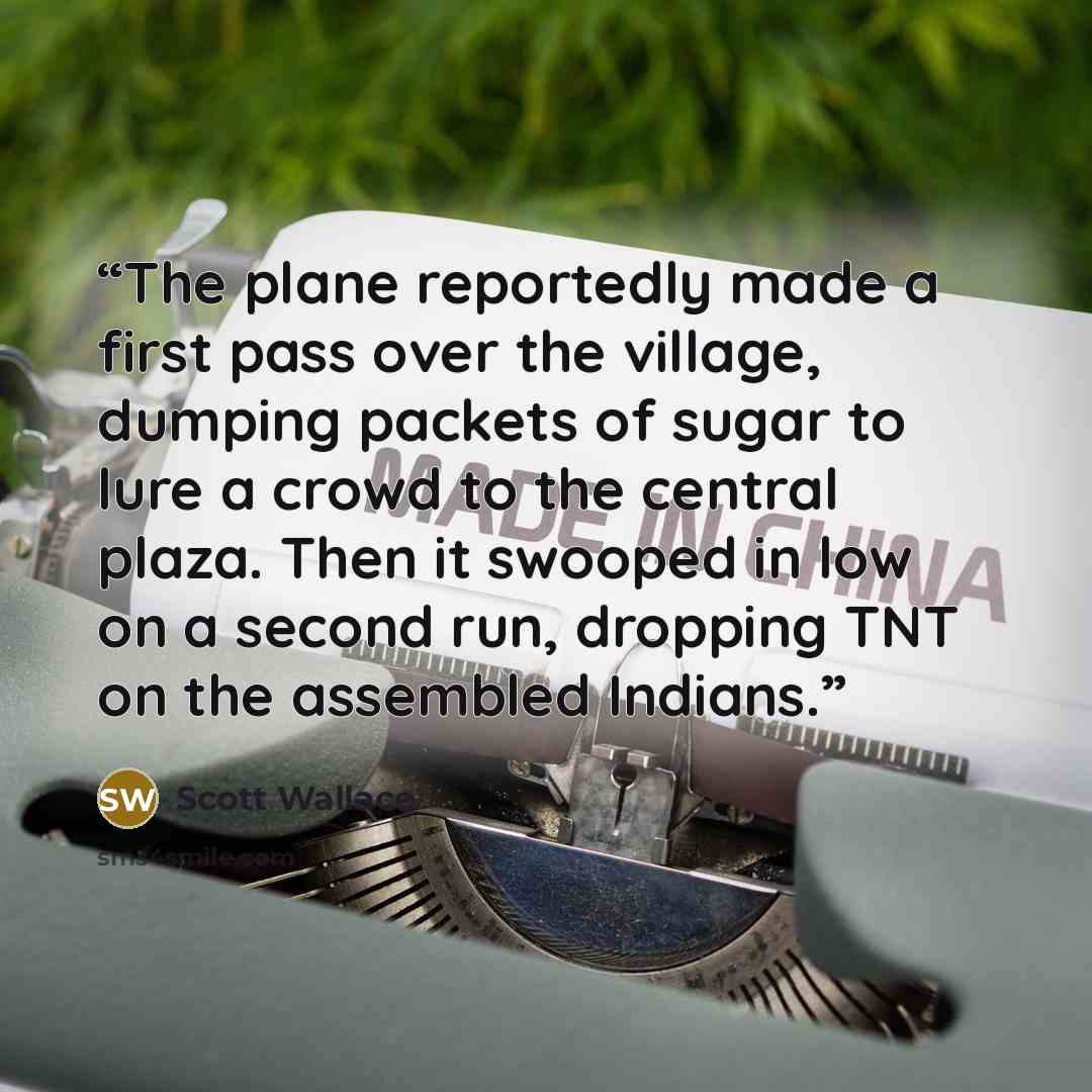 “The plane reportedly made a first pass over the village, dumping packets of sugar to lure a crowd to the central plaza. Then it swooped in low on a second run, dropping TNT on the assembled Indians.” quote by Scott Wallace