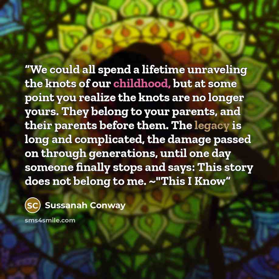 “We could all spend a lifetime unraveling the knots of our childhood, but at some point you realize the knots are no longer yours. They belong to your parents, and their parents before them. The legacy is long and complicated, the damage passed on through generations, until one day someone finally…” quote by Sussanah Conway