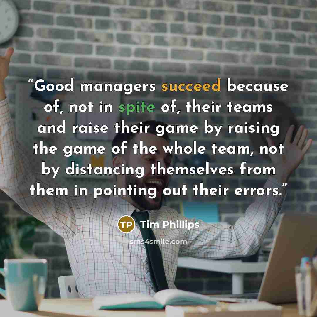 “Good managers succeed because of, not in spite of, their teams and raise their game by raising the game of the whole team, not by distancing themselves from them in pointing out their errors.” quote by Tim Phillips