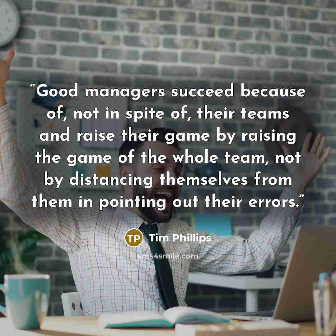 “Good managers succeed because of, not in spite of, their teams and raise their game by raising the game of the whole team, not by distancing themselves from them in pointing out their errors.” quote by Tim Phillips