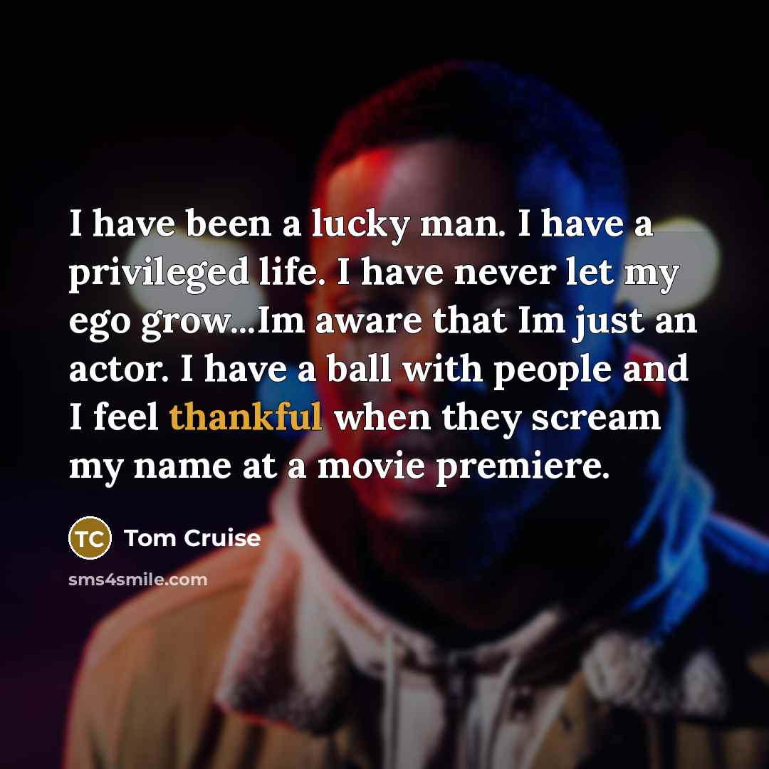 “I have been a lucky man. I have a privileged life. I have never let my ego grow...Im aware that Im just an actor. I have a ball with people and I feel thankful when they scream my name at a movie premiere.” quote by Tom Cruise
