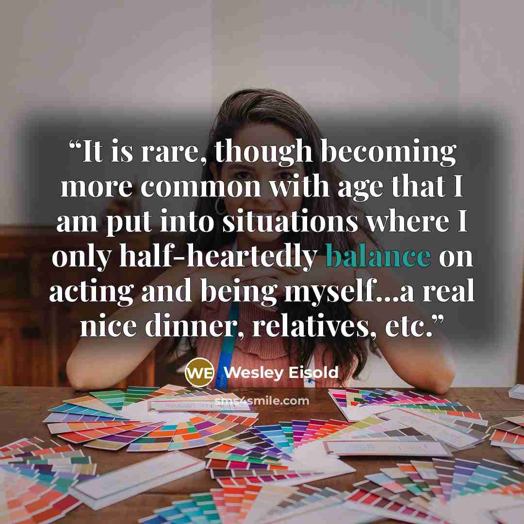 “It is rare, though becoming more common with age that I am put into situations where I only half-heartedly balance on acting and being myself...a real nice dinner, relatives, etc.” quote by Wesley Eisold