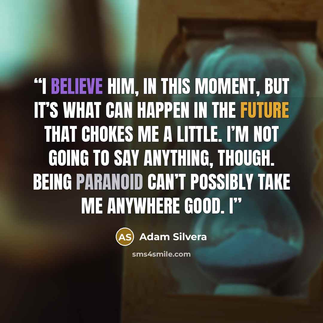 “I believe him, in this moment, but it’s what can happen in the future that chokes me a little. I’m not going to say anything, though. Being paranoid can’t possibly take me anywhere good. I” quote by Adam Silvera