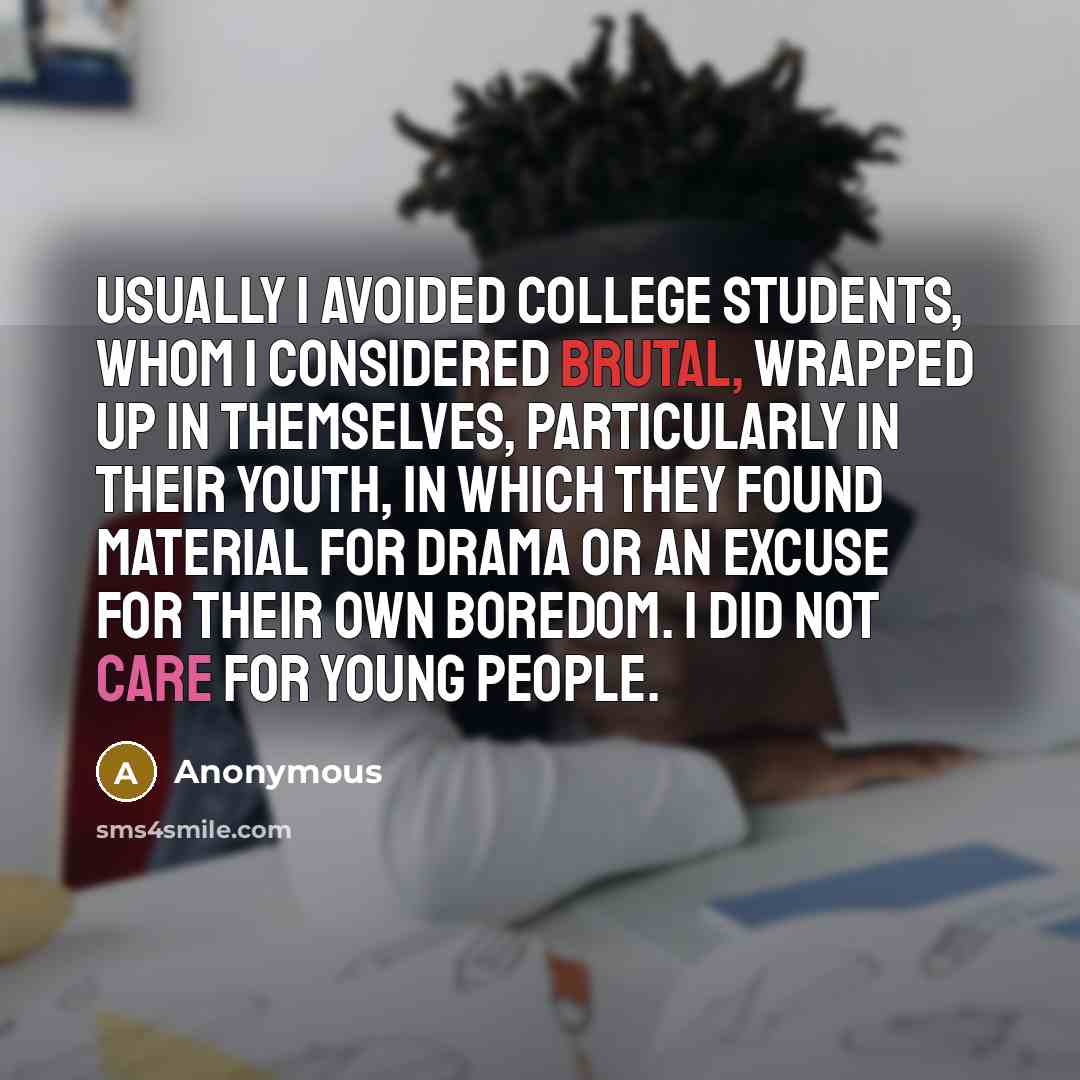 “Usually I avoided college students, whom I considered brutal, wrapped up in themselves, particularly in their youth, in which they found material for drama or an excuse for their own boredom. I did not care for young people.” quote by Anonymous