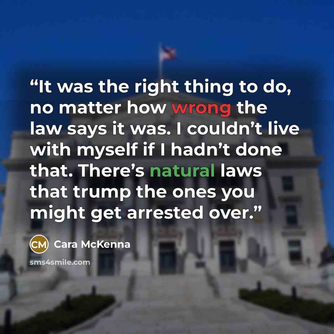 “It was the right thing to do, no matter how wrong the law says it was. I couldn’t live with myself if I hadn’t done that. There’s natural laws that trump the ones you might get arrested over.” quote by Cara McKenna