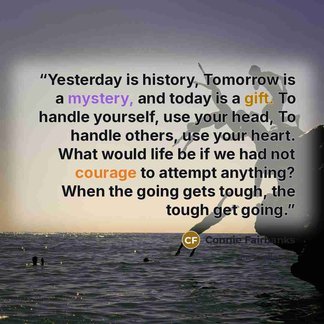 “Yesterday is history, Tomorrow is a mystery, and today is a gift. To handle yourself, use your head, To handle others, use your heart. What would life be if we had not courage to attempt anything? When the going gets tough, the tough get going.” quote by Connie Fairbanks
