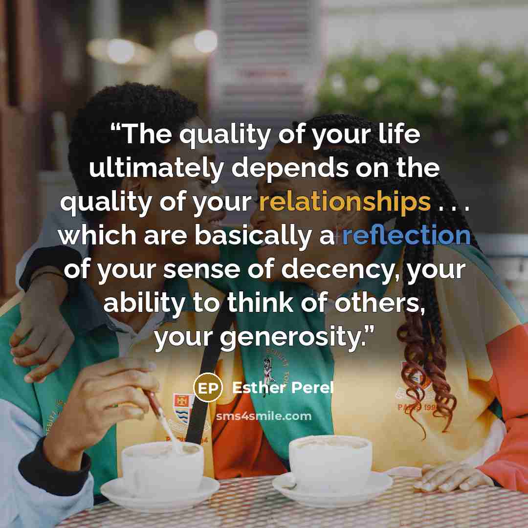 “The quality of your life ultimately depends on the quality of your relationships . . . which are basically a reflection of your sense of decency, your ability to think of others, your generosity.” quote by Esther Perel