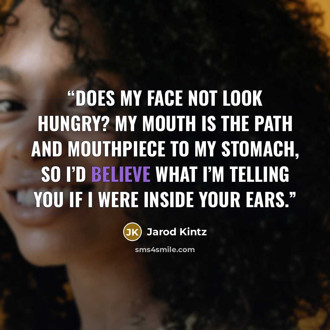 “Does my face not look hungry? My mouth is the path and mouthpiece to my stomach, so I’d believe what I’m telling you if I were inside your ears.” quote by Jarod Kintz