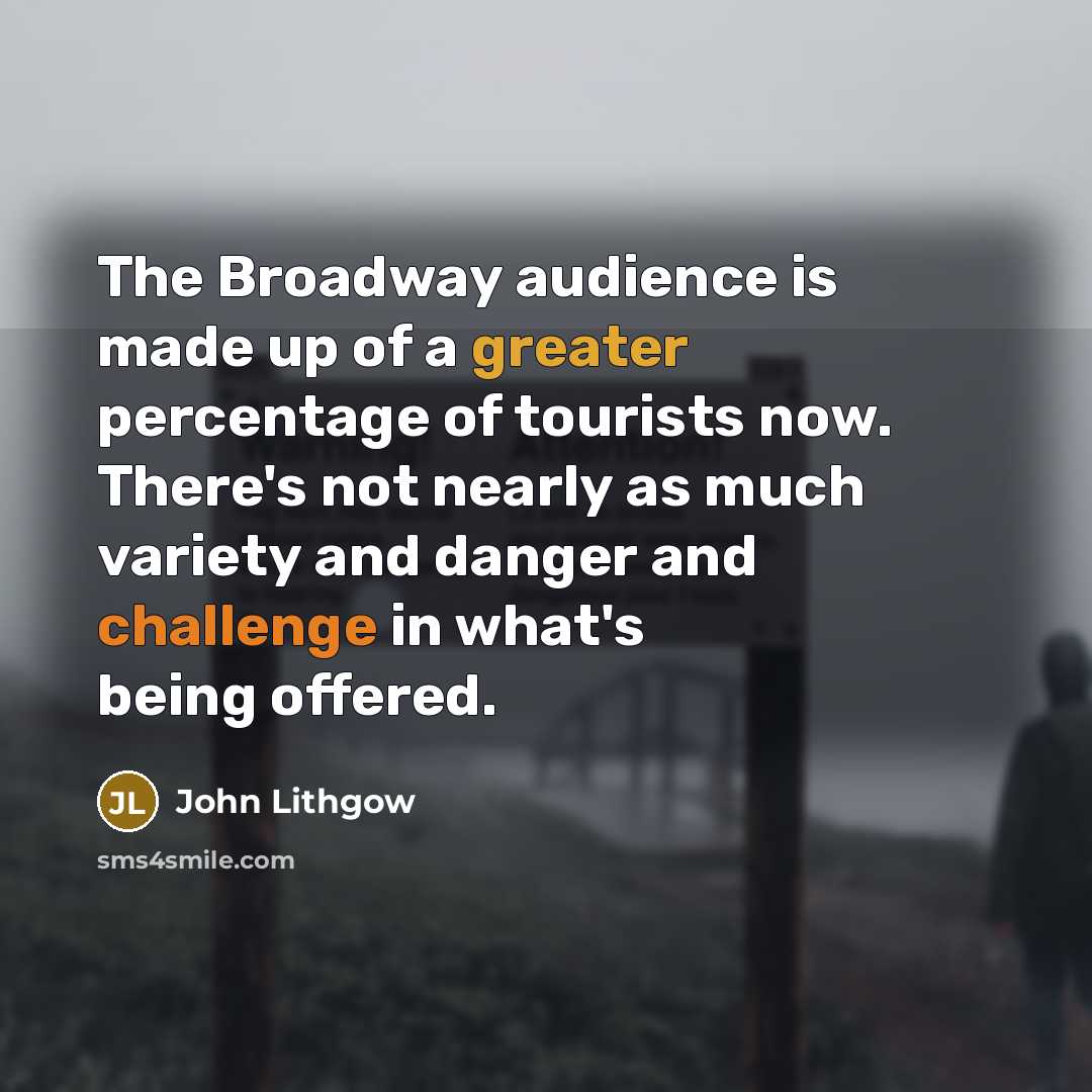 “The Broadway audience is made up of a greater percentage of tourists now. There's not nearly as much variety and danger and challenge in what's being offered.” quote by John Lithgow