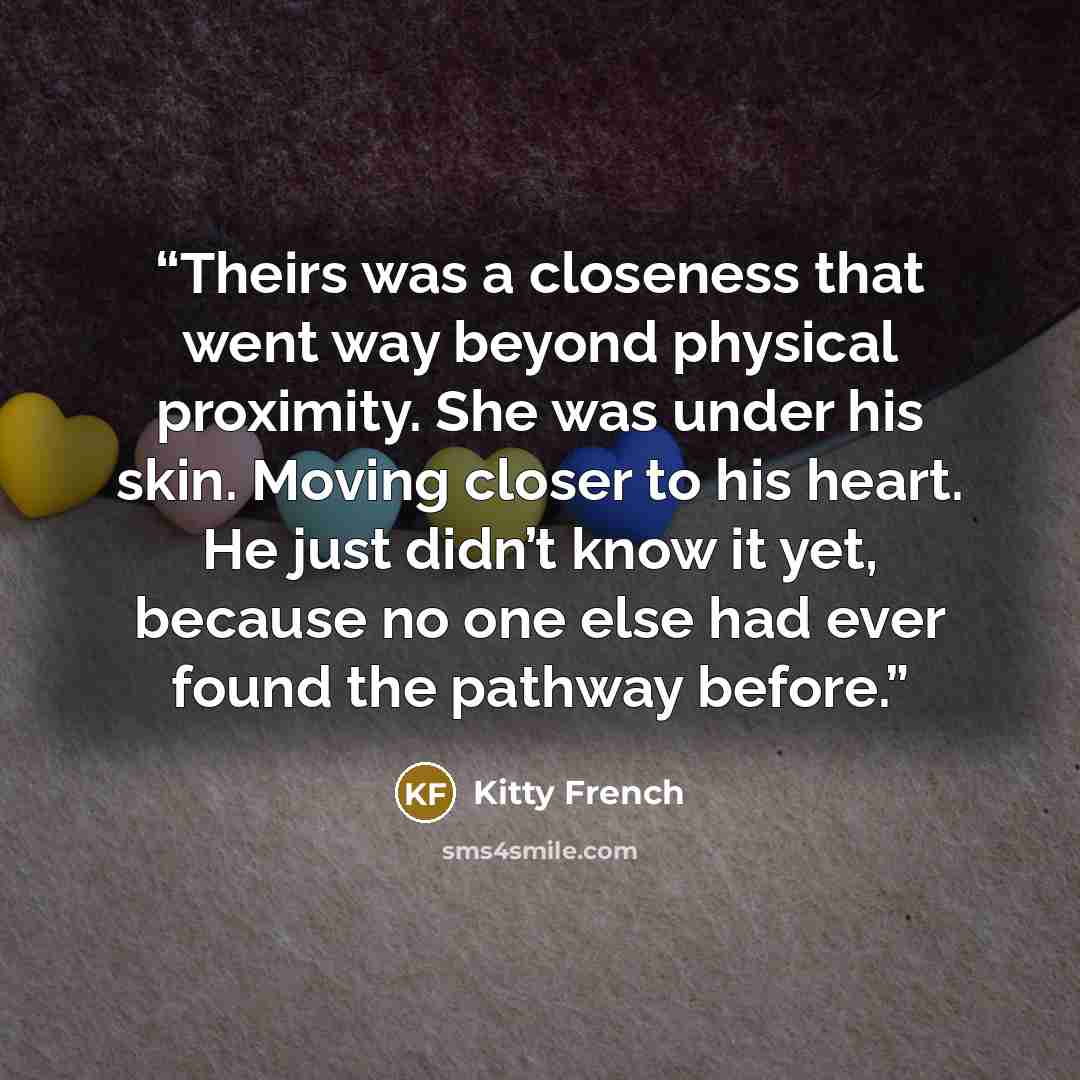 “Theirs was a closeness that went way beyond physical proximity. She was under his skin. Moving closer to his heart. He just didn’t know it yet, because no one else had ever found the pathway before.” quote by Kitty French