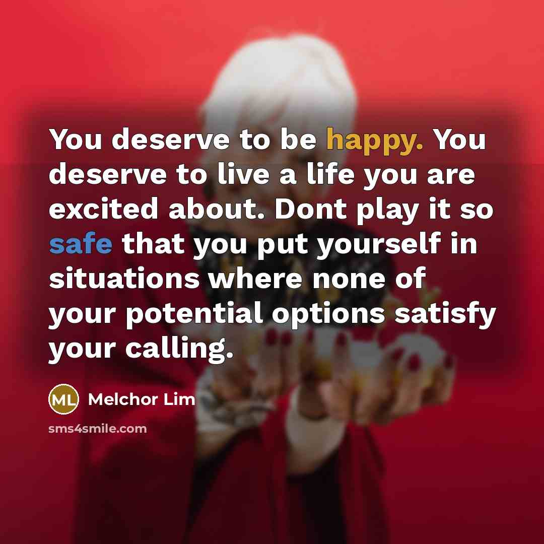 “You deserve to be happy. You deserve to live a life you are excited about. Dont play it so safe that you put yourself in situations where none of your potential options satisfy your calling.” quote by Melchor Lim