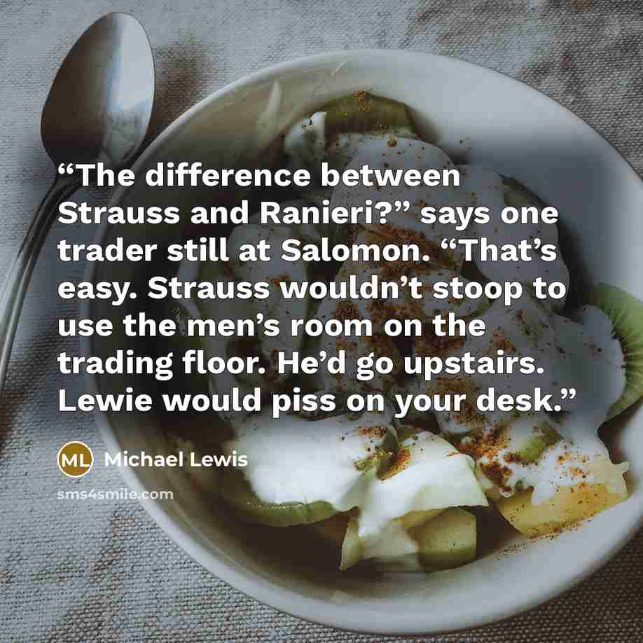 “The difference between Strauss and Ranieri?” says one trader still at Salomon. “That’s easy. Strauss wouldn’t stoop to use the men’s room on the trading floor. He’d go upstairs. Lewie would piss on your desk.” quote by Michael Lewis