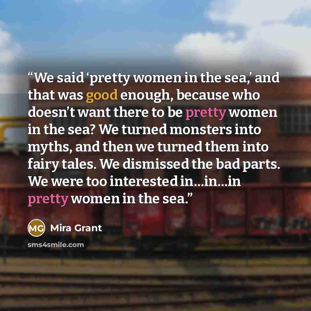 “We said ‘pretty women in the sea,’ and that was good enough, because who doesn’t want there to be pretty women in the sea? We turned monsters into myths, and then we turned them into fairy tales. We dismissed the bad parts. We were too interested in…in…in pretty women in the sea.” quote by Mira Grant