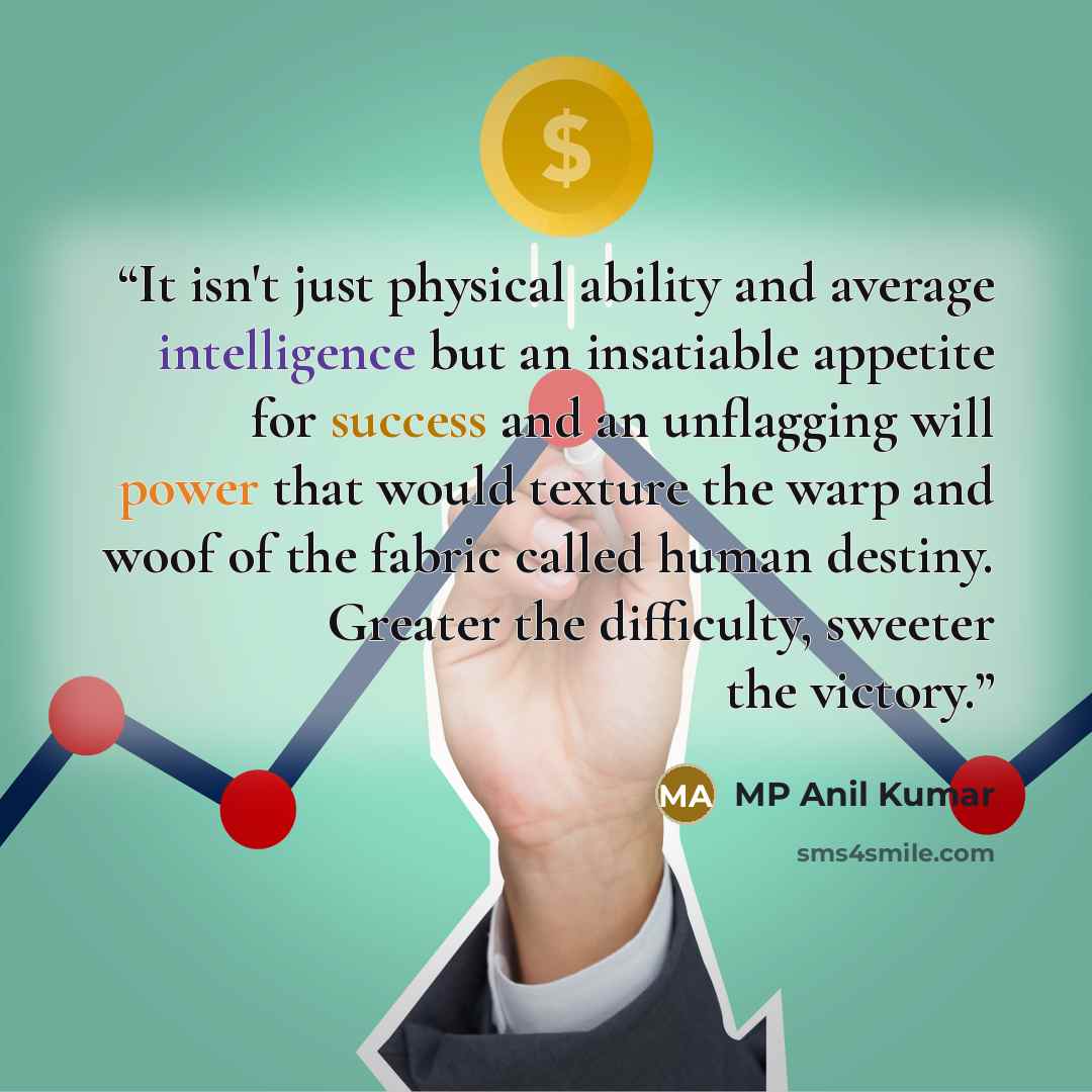 “It isn't just physical ability and average intelligence but an insatiable appetite for success and an unflagging will power that would texture the warp and woof of the fabric called human destiny. Greater the difficulty, sweeter the victory.” quote by MP Anil Kumar